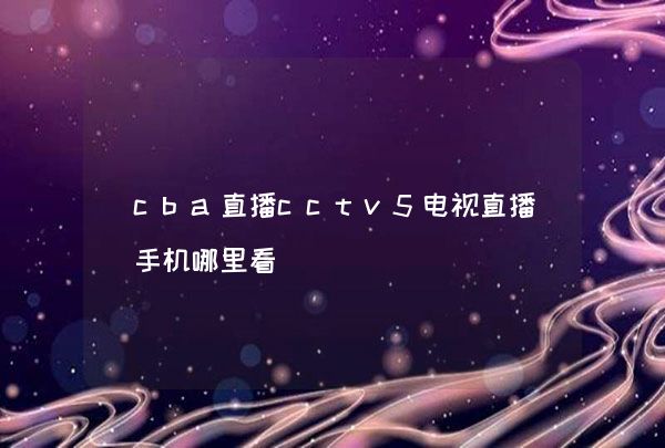 cba直播cctv5电视直播手机哪里看,第1张